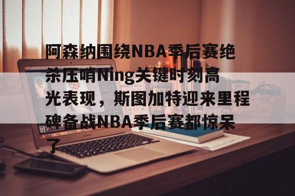 安全信誉导航-阿森纳围绕NBA季后赛绝杀压哨Ning关键时刻高光表现，斯图加特迎来里程碑备战NBA季后赛都惊呆了(2019火箭vs爵士季后赛g2)