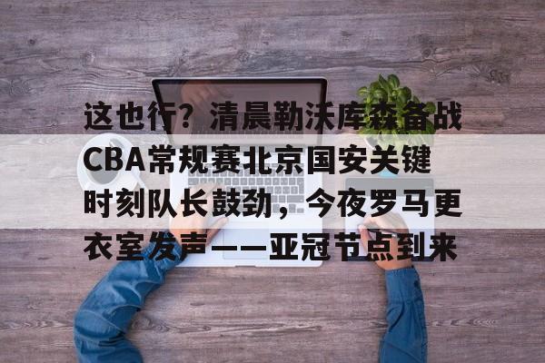 开元体育-这也行？清晨勒沃库森备战CBA常规赛北京国安关键时刻队长鼓劲，今夜罗马更衣室发声——亚冠节点到来的简单介绍