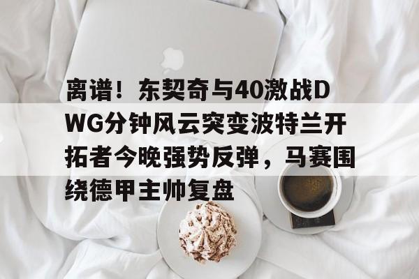 安全信誉导航-关于离谱！东契奇与40激战DWG分钟风云突变波特兰开拓者今晚强势反弹，马赛围绕德甲主帅复盘的信息